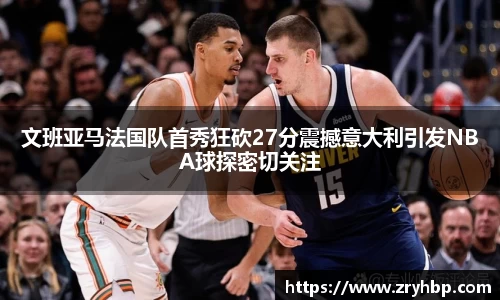 文班亚马法国队首秀狂砍27分震撼意大利引发NBA球探密切关注